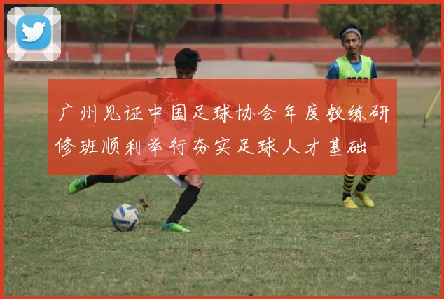 广州见证中国足球协会年度教练研修班顺利举行夯实足球人才基础