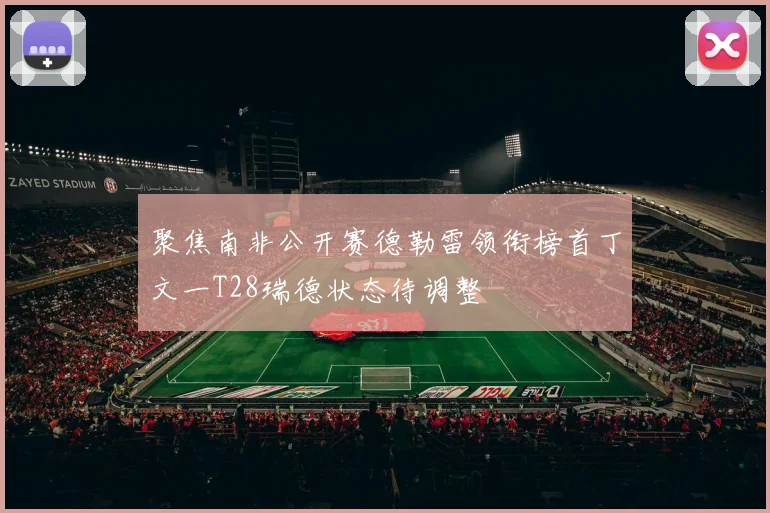 聚焦南非公开赛德勒雷领衔榜首丁文一T28瑞德状态待调整