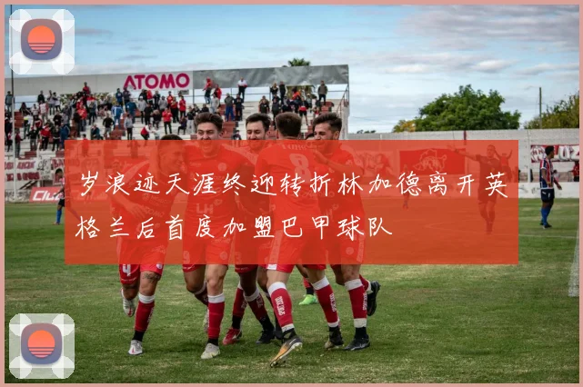 岁浪迹天涯终迎转折林加德离开英格兰后首度加盟巴甲球队