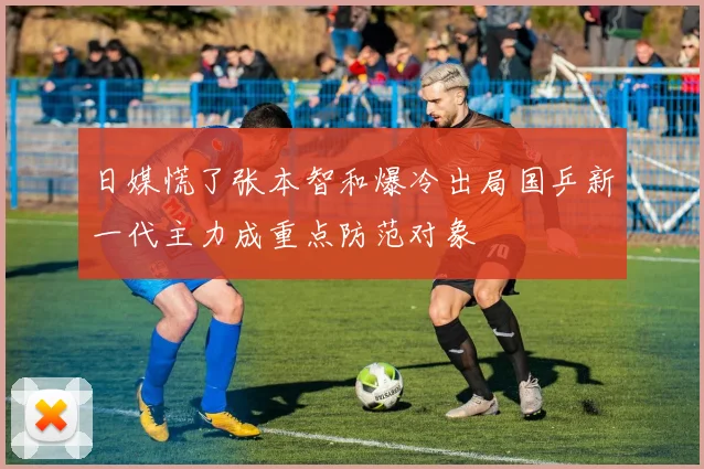 日媒慌了张本智和爆冷出局国乒新一代主力成重点防范对象