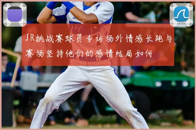 JR挑战赛球员专访场外情感长跑与赛场坚持他们的感情结局如何