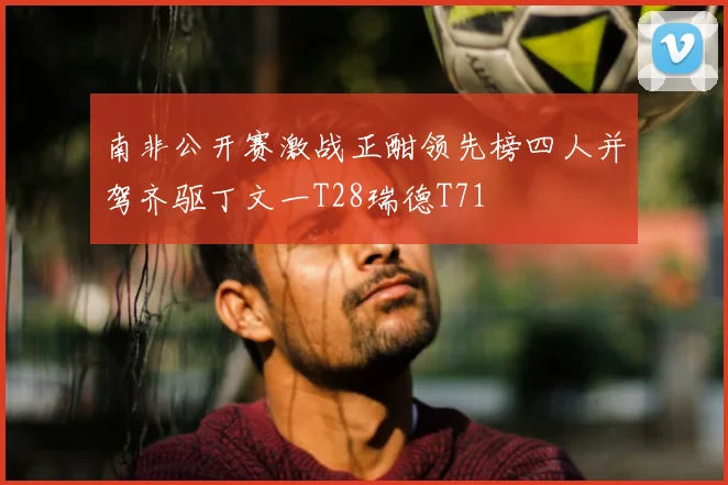 南非公开赛激战正酣领先榜四人并驾齐驱丁文一T28瑞德T71