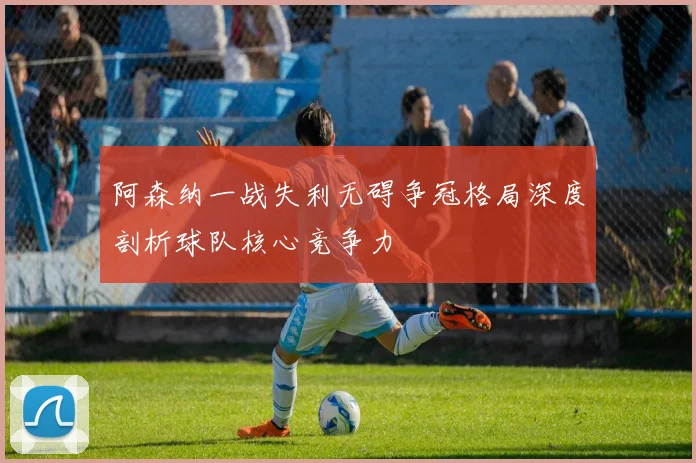 阿森纳一战失利无碍争冠格局深度剖析球队核心竞争力