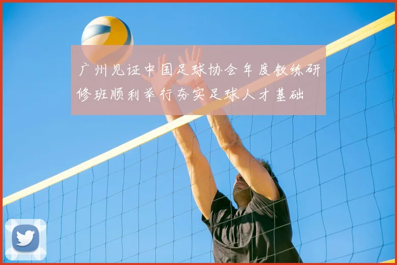 广州见证中国足球协会年度教练研修班顺利举行夯实足球人才基础