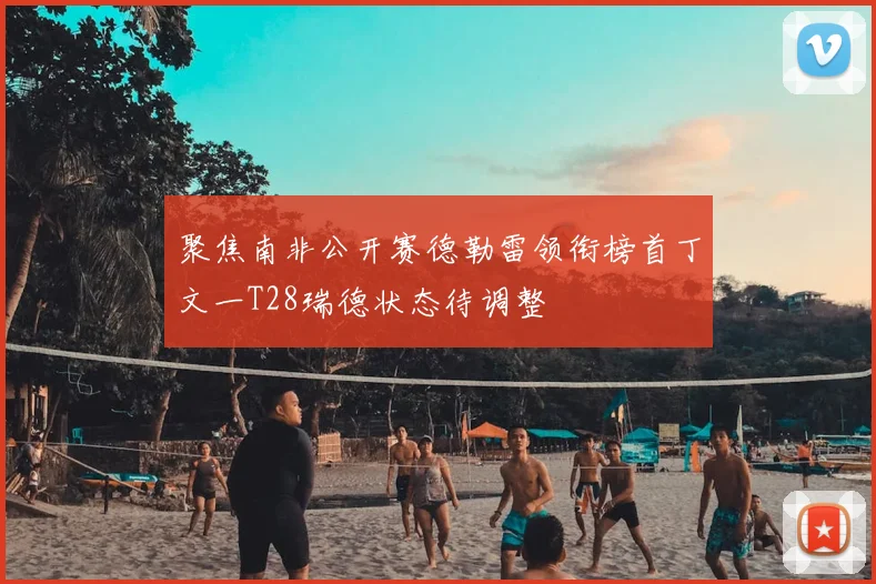 聚焦南非公开赛德勒雷领衔榜首丁文一T28瑞德状态待调整