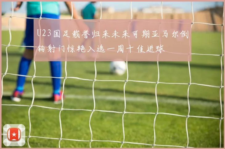 U23国足载誉归来未来可期亚马尔倒钩射门惊艳入选一周十佳进球
