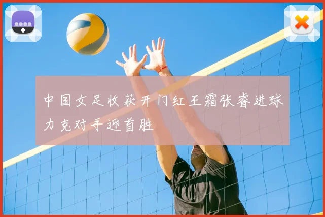 中国女足收获开门红王霜张睿进球力克对手迎首胜