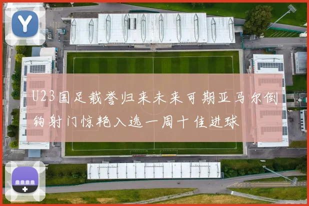 U23国足载誉归来未来可期亚马尔倒钩射门惊艳入选一周十佳进球