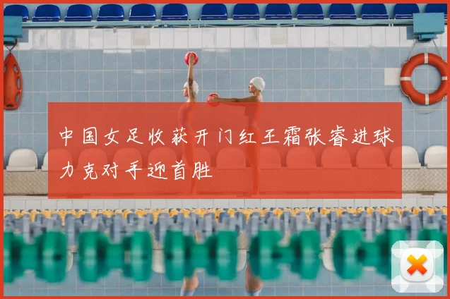 中国女足收获开门红王霜张睿进球力克对手迎首胜